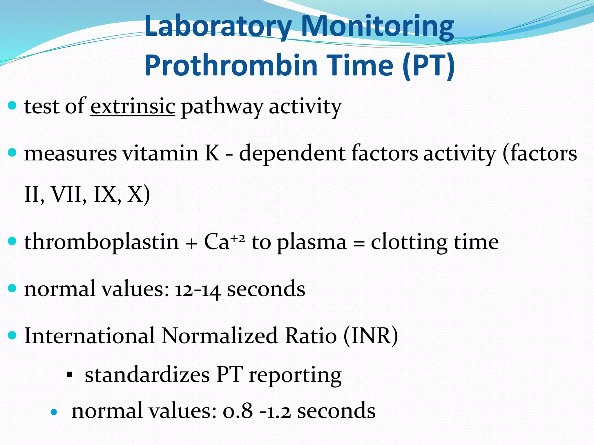 Laboratory Monitoring 
Prothrombin Time (PT) 
 test of extrinsic pathway activity 
 measures vitamin K - dependent factors activity (factors 
II, VII, IX, X) 
 thromboplastin + Ca+2 to plasma = clotting time 
 normal values: 12-14 seconds 
 International Normalized Ratio (INR) 
▪ standardizes PT reporting 
 normal values: 0.8 -1.2 seconds 
 