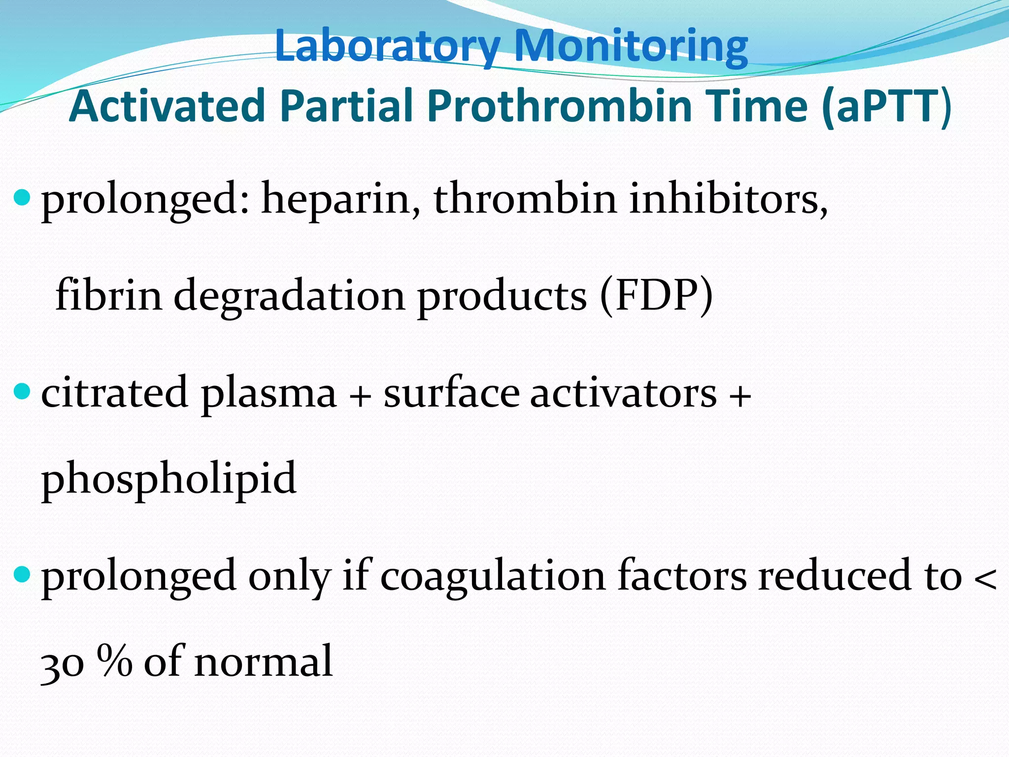 Laboratory Monitoring 
Activated Partial Prothrombin Time (aPTT) 
 prolonged: heparin, thrombin inhibitors, 
fibrin degradation products (FDP) 
 citrated plasma + surface activators + 
phospholipid 
 prolonged only if coagulation factors reduced to < 
30 % of normal 
 