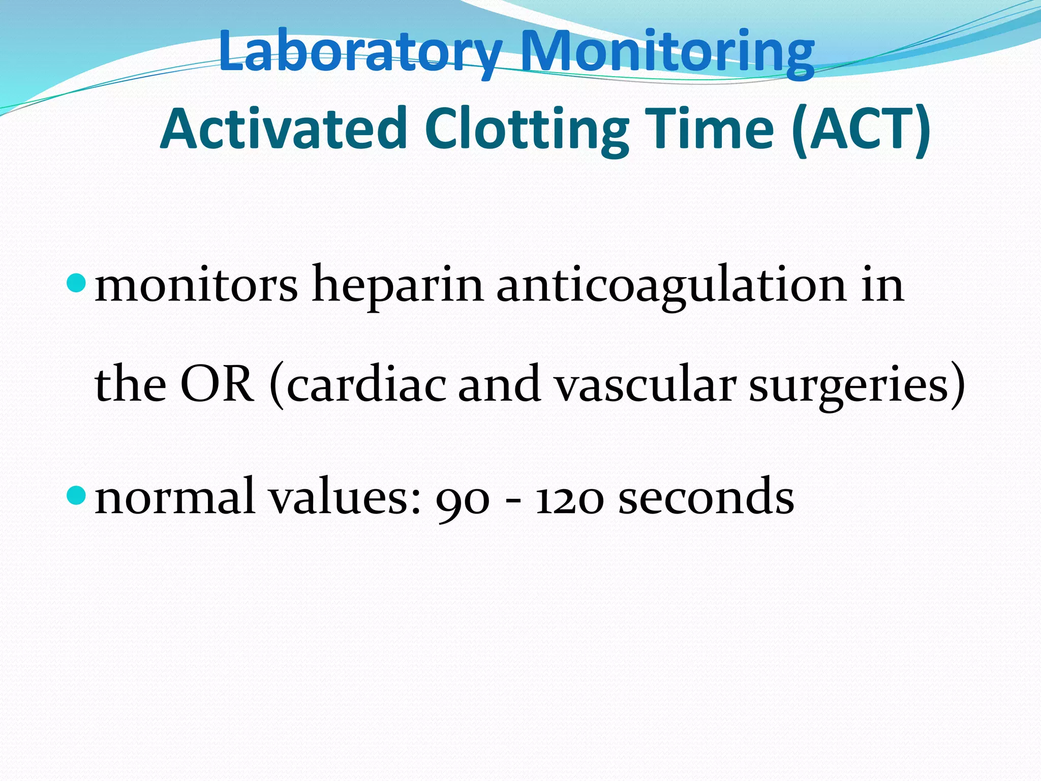 Laboratory Monitoring 
Activated Clotting Time (ACT) 
monitors heparin anticoagulation in 
the OR (cardiac and vascular surgeries) 
normal values: 90 - 120 seconds 
 
