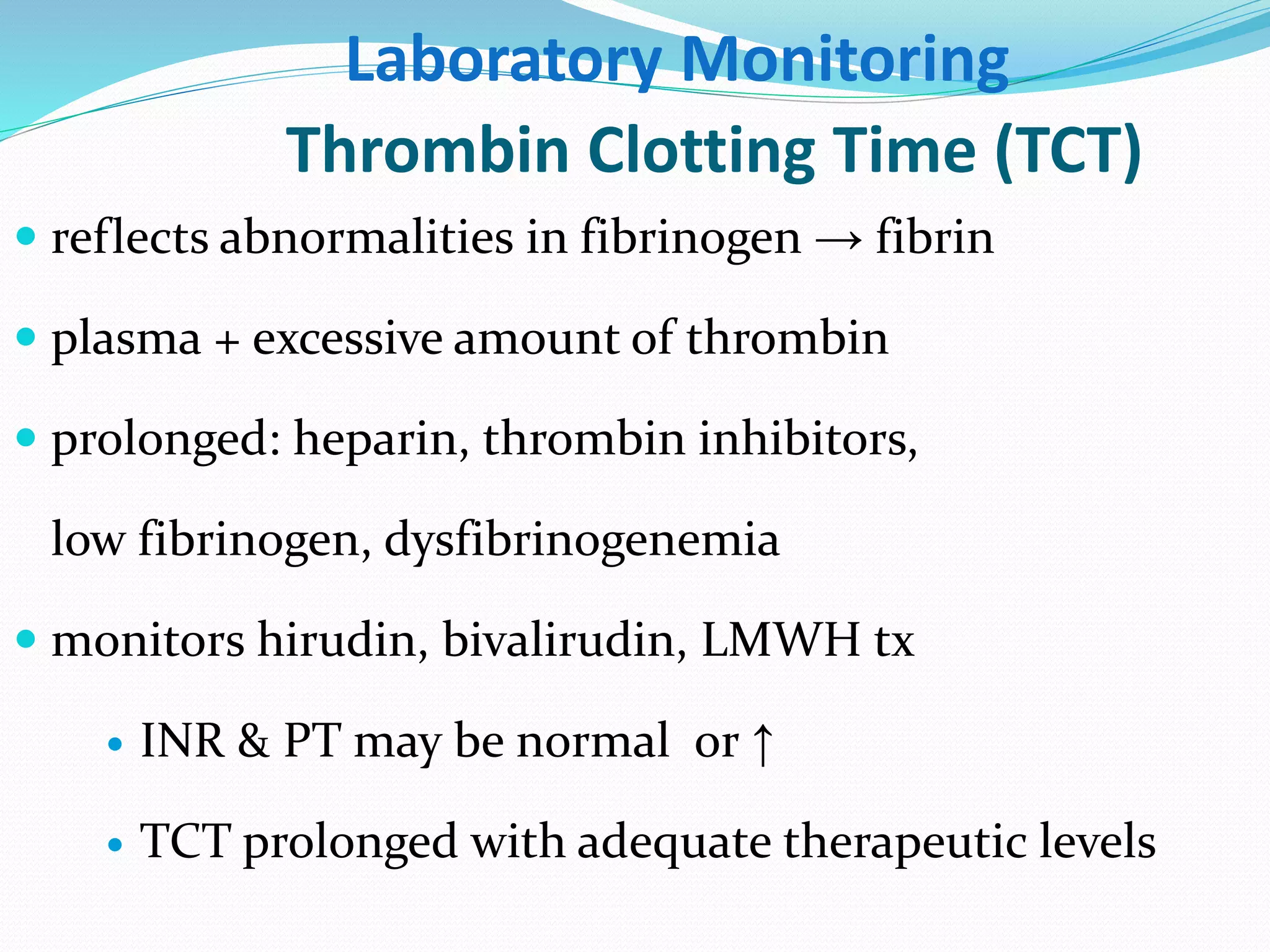 Laboratory Monitoring 
Thrombin Clotting Time (TCT) 
 reflects abnormalities in fibrinogen → fibrin 
 plasma + excessive amount of thrombin 
 prolonged: heparin, thrombin inhibitors, 
low fibrinogen, dysfibrinogenemia 
 monitors hirudin, bivalirudin, LMWH tx 
 INR & PT may be normal or ↑ 
 TCT prolonged with adequate therapeutic levels 
 