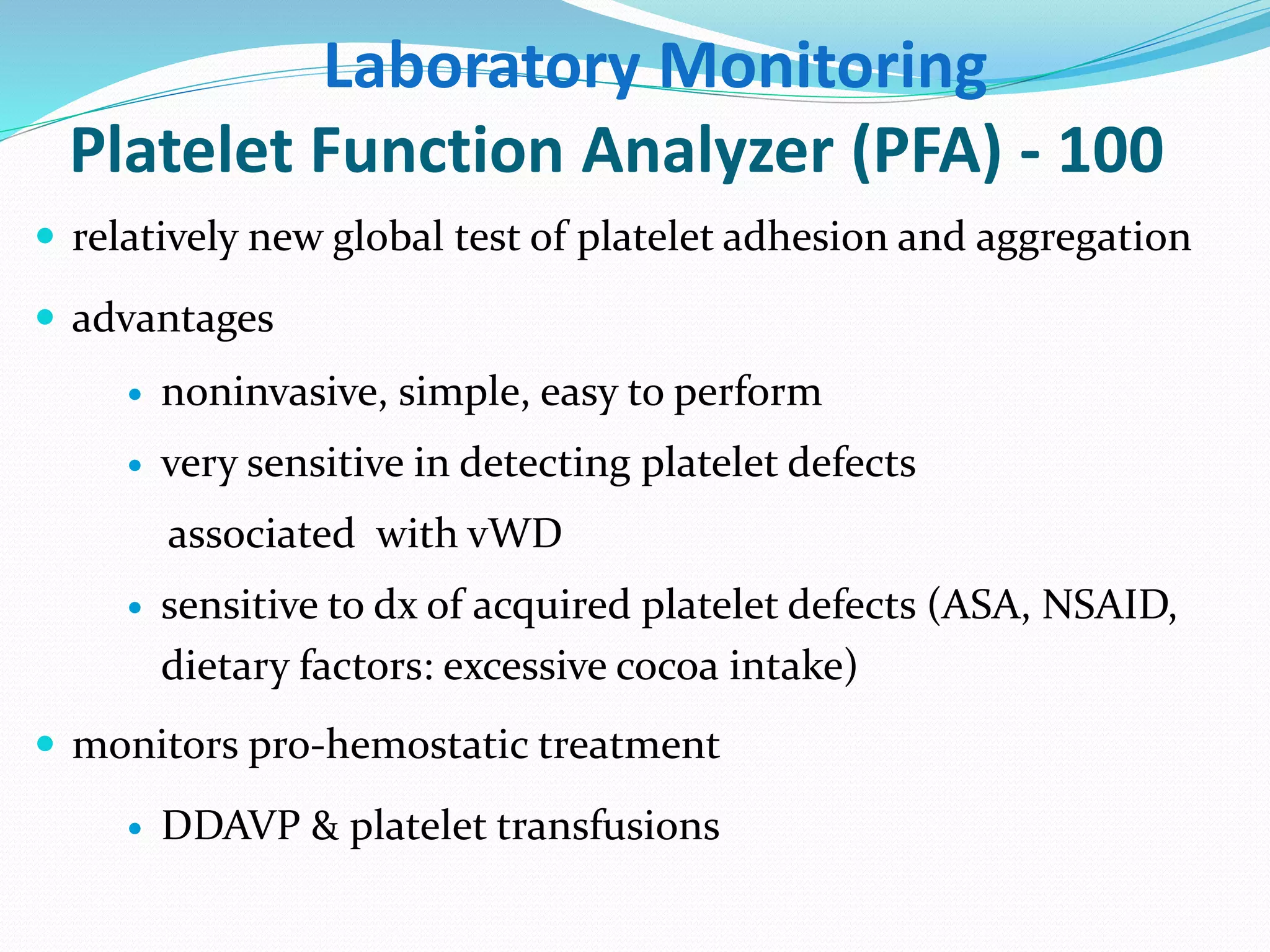 Laboratory Monitoring 
Platelet Function Analyzer (PFA) - 100 
 relatively new global test of platelet adhesion and aggregation 
 advantages 
 noninvasive, simple, easy to perform 
 very sensitive in detecting platelet defects 
associated with vWD 
 sensitive to dx of acquired platelet defects (ASA, NSAID, 
dietary factors: excessive cocoa intake) 
 monitors pro-hemostatic treatment 
 DDAVP & platelet transfusions 
 