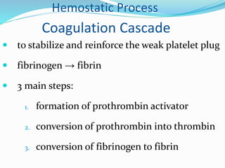 Hemostatic Process 
Coagulation Cascade 
 to stabilize and reinforce the weak platelet plug 
 fibrinogen → fibrin 
 3 main steps: 
1. formation of prothrombin activator 
2. conversion of prothrombin into thrombin 
3. conversion of fibrinogen to fibrin 
 