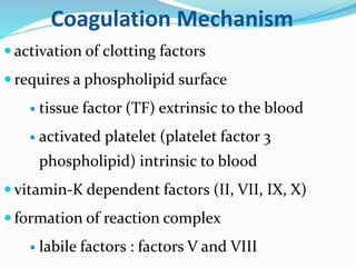 Coagulation Mechanism 
 activation of clotting factors 
 requires a phospholipid surface 
 tissue factor (TF) extrinsic to the blood 
 activated platelet (platelet factor 3 
phospholipid) intrinsic to blood 
 vitamin-K dependent factors (II, VII, IX, X) 
 formation of reaction complex 
 labile factors : factors V and VIII 
 