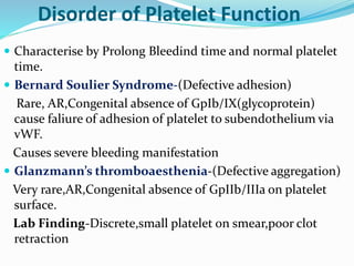 Disorder of Platelet Function 
 Characterise by Prolong Bleedind time and normal platelet 
time. 
 Bernard Soulier Syndrome-(Defective adhesion) 
Rare, AR,Congenital absence of GpIb/IX(glycoprotein) 
cause faliure of adhesion of platelet to subendothelium via 
vWF. 
Causes severe bleeding manifestation 
 Glanzmann’s thromboaesthenia-(Defective aggregation) 
Very rare,AR,Congenital absence of GpIIb/IIIa on platelet 
surface. 
Lab Finding-Discrete,small platelet 0n smear,poor clot 
retraction 
 