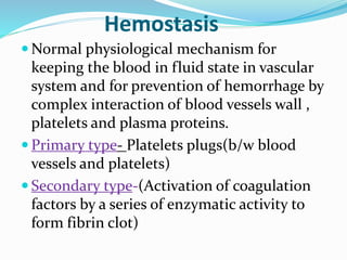 Hemostasis 
Normal physiological mechanism for 
keeping the blood in fluid state in vascular 
system and for prevention of hemorrhage by 
complex interaction of blood vessels wall , 
platelets and plasma proteins. 
 Primary type- Platelets plugs(b/w blood 
vessels and platelets) 
 Secondary type-(Activation of coagulation 
factors by a series of enzymatic activity to 
form fibrin clot) 
 