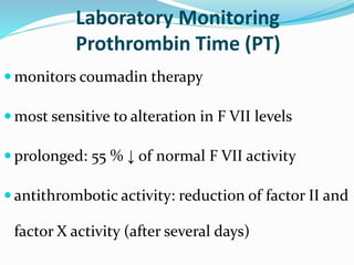 Laboratory Monitoring 
Prothrombin Time (PT) 
monitors coumadin therapy 
most sensitive to alteration in F VII levels 
 prolonged: 55 % ↓ of normal F VII activity 
 antithrombotic activity: reduction of factor II and 
factor X activity (after several days) 
 