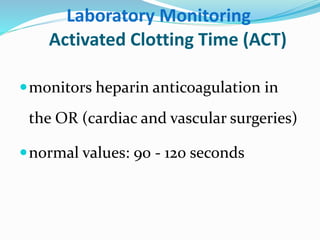 Laboratory Monitoring 
Activated Clotting Time (ACT) 
monitors heparin anticoagulation in 
the OR (cardiac and vascular surgeries) 
normal values: 90 - 120 seconds 
 