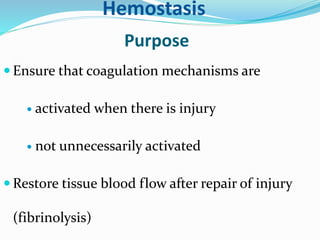 Hemostasis 
Purpose 
 Ensure that coagulation mechanisms are 
 activated when there is injury 
 not unnecessarily activated 
Restore tissue blood flow after repair of injury 
(fibrinolysis) 
 