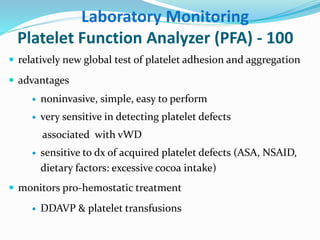 Laboratory Monitoring 
Platelet Function Analyzer (PFA) - 100 
 relatively new global test of platelet adhesion and aggregation 
 advantages 
 noninvasive, simple, easy to perform 
 very sensitive in detecting platelet defects 
associated with vWD 
 sensitive to dx of acquired platelet defects (ASA, NSAID, 
dietary factors: excessive cocoa intake) 
 monitors pro-hemostatic treatment 
 DDAVP & platelet transfusions 
 