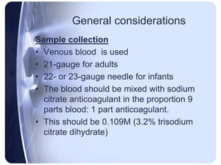General considerations
Sample collection
• Venous blood is used
• 21-gauge for adults
• 22- or 23-gauge needle for infants
• The blood should be mixed with sodium
citrate anticoagulant in the proportion 9
parts blood: 1 part anticoagulant.
• This should be 0.109M (3.2% trisodium
citrate dihydrate)
 