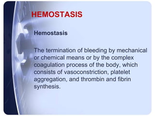 HEMOSTASIS
Hemostasis
The termination of bleeding by mechanical
or chemical means or by the complex
coagulation process of the body, which
consists of vasoconstriction, platelet
aggregation, and thrombin and fibrin
synthesis.
 