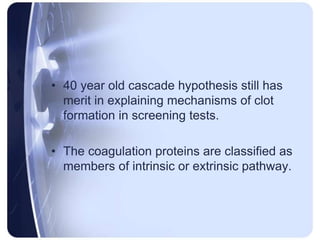 • 40 year old cascade hypothesis still has
merit in explaining mechanisms of clot
formation in screening tests.
• The coagulation proteins are classified as
members of intrinsic or extrinsic pathway.
 