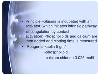• Principle –plasma is incubated with an
activator (which initiates intrinsic pathway
of coagulation by contact
activation).Phospholipids and calcium are
then added and clotting time is measured
• Reagents-kaolin 5 gm/l
-phospholipid
-calcium chloride 0.025 mol/l
 