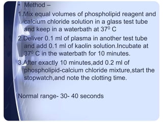 • Method –
1.Mix equal volumes of phospholipid reagent and
calcium chloride solution in a glass test tube
and keep in a waterbath at 370 C
2.Deliver 0.1 ml of plasma in another test tube
and add 0.1 ml of kaolin solution.Incubate at
370 C in the waterbath for 10 minutes.
3.After exactly 10 minutes,add 0.2 ml of
phospholipid-calcium chloride mixture,start the
stopwatch,and note the clotting time.
Normal range- 30- 40 seconds
 