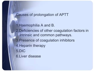 Causes of prolongation of APTT
1.Haemophilia A and B.
2.Deficiencies of other coagulation factors in
intrinsic and common pathways.
3.Presence of coagulation inhibitors
4.Heparin therapy
5.DIC
6.Liver disease
 