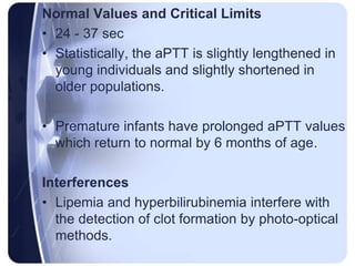 Normal Values and Critical Limits
• 24 - 37 sec
• Statistically, the aPTT is slightly lengthened in
young individuals and slightly shortened in
older populations.
• Premature infants have prolonged aPTT values
which return to normal by 6 months of age.
Interferences
• Lipemia and hyperbilirubinemia interfere with
the detection of clot formation by photo-optical
methods.
 