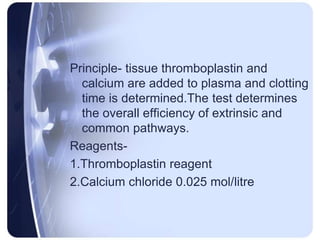 Principle- tissue thromboplastin and
calcium are added to plasma and clotting
time is determined.The test determines
the overall efficiency of extrinsic and
common pathways.
Reagents-
1.Thromboplastin reagent
2.Calcium chloride 0.025 mol/litre
 