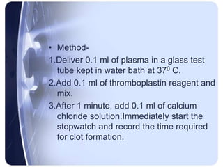 • Method-
1.Deliver 0.1 ml of plasma in a glass test
tube kept in water bath at 370 C.
2.Add 0.1 ml of thromboplastin reagent and
mix.
3.After 1 minute, add 0.1 ml of calcium
chloride solution.Immediately start the
stopwatch and record the time required
for clot formation.
 