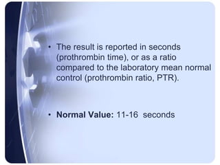 • The result is reported in seconds
(prothrombin time), or as a ratio
compared to the laboratory mean normal
control (prothrombin ratio, PTR).
• Normal Value: 11-16 seconds
 
