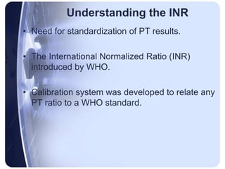 Understanding the INR
• Need for standardization of PT results.
• The International Normalized Ratio (INR)
introduced by WHO.
• Calibration system was developed to relate any
PT ratio to a WHO standard.
 