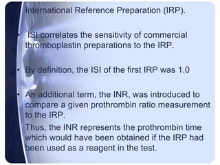 • International Reference Preparation (IRP).
• ISI correlates the sensitivity of commercial
thromboplastin preparations to the IRP.
• By definition, the ISI of the first IRP was 1.0
• An additional term, the INR, was introduced to
compare a given prothrombin ratio measurement
to the IRP.
• Thus, the INR represents the prothrombin time
which would have been obtained if the IRP had
been used as a reagent in the test.
 