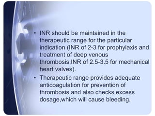 • INR should be maintained in the
therapeutic range for the particular
indication (INR of 2-3 for prophylaxis and
treatment of deep venous
thrombosis;INR of 2.5-3.5 for mechanical
heart valves).
• Therapeutic range provides adequate
anticoagulation for prevention of
thrombosis and also checks excess
dosage,which will cause bleeding.
 