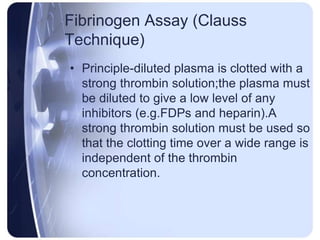 Fibrinogen Assay (Clauss
Technique)
• Principle-diluted plasma is clotted with a
strong thrombin solution;the plasma must
be diluted to give a low level of any
inhibitors (e.g.FDPs and heparin).A
strong thrombin solution must be used so
that the clotting time over a wide range is
independent of the thrombin
concentration.
 