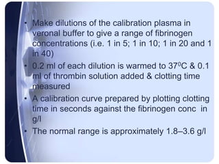 • Make dilutions of the calibration plasma in
veronal buffer to give a range of fibrinogen
concentrations (i.e. 1 in 5; 1 in 10; 1 in 20 and 1
in 40)
• 0.2 ml of each dilution is warmed to 370C & 0.1
ml of thrombin solution added & clotting time
measured
• A calibration curve prepared by plotting clotting
time in seconds against the fibrinogen conc in
g/l
• The normal range is approximately 1.8–3.6 g/l
 