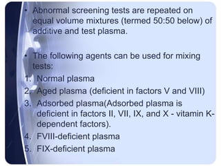 • Abnormal screening tests are repeated on
equal volume mixtures (termed 50:50 below) of
additive and test plasma.
• The following agents can be used for mixing
tests:
1. Normal plasma
2. Aged plasma (deficient in factors V and VIII)
3. Adsorbed plasma(Adsorbed plasma is
deficient in factors II, VII, IX, and X - vitamin K-
dependent factors).
4. FVIII-deficient plasma
5. FIX-deficient plasma
 
