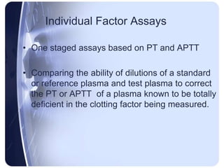 Individual Factor Assays
• One staged assays based on PT and APTT
• Comparing the ability of dilutions of a standard
or reference plasma and test plasma to correct
the PT or APTT of a plasma known to be totally
deficient in the clotting factor being measured.
 