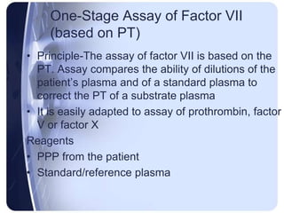 One-Stage Assay of Factor VII
(based on PT)
• Principle-The assay of factor VII is based on the
PT. Assay compares the ability of dilutions of the
patient’s plasma and of a standard plasma to
correct the PT of a substrate plasma
• It is easily adapted to assay of prothrombin, factor
V or factor X
Reagents
• PPP from the patient
• Standard/reference plasma
 