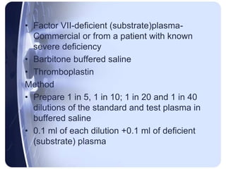 • Factor VII-deficient (substrate)plasma-
Commercial or from a patient with known
severe deficiency
• Barbitone buffered saline
• Thromboplastin
Method
• Prepare 1 in 5, 1 in 10; 1 in 20 and 1 in 40
dilutions of the standard and test plasma in
buffered saline
• 0.1 ml of each dilution +0.1 ml of deficient
(substrate) plasma
 