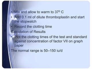 • Mix and allow to warm to 370 C
• Add 0.1 ml of dilute thromboplastin and start
the stopwatch
• Record the clotting time
Calculation of Results
• Plot the clotting times of the test and standard
against concentration of factor VII on graph
paper
The normal range is 50–150 iu/d
 