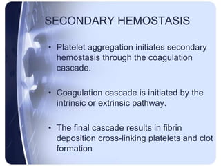 SECONDARY HEMOSTASIS
• Platelet aggregation initiates secondary
hemostasis through the coagulation
cascade.
• Coagulation cascade is initiated by the
intrinsic or extrinsic pathway.
• The final cascade results in fibrin
deposition cross-linking platelets and clot
formation
 