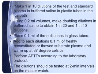 • Make 1 in 10 dilutions of the test and standard
plasma in buffered saline in plastic tubes in the
ice bath
• Using 0.2 ml volumes, make doubling dilutions in
buffered saline to obtain 1 in 20 and 1 in 40
dilutions.
• Place 0.1 ml of three dilutions in glass tubes.
• Add to each dilutions 0.1 ml of freshly
reconstituted or thawed substrate plasma and
warm up at 37 degree celsius.
• Perform APTTs according to the laboratory
protocol.
• The dilutions should be tested at 2-min intervals
on the master watch.
 
