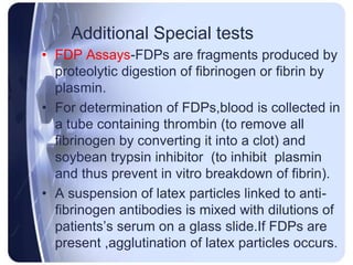 Additional Special tests
• FDP Assays-FDPs are fragments produced by
proteolytic digestion of fibrinogen or fibrin by
plasmin.
• For determination of FDPs,blood is collected in
a tube containing thrombin (to remove all
fibrinogen by converting it into a clot) and
soybean trypsin inhibitor (to inhibit plasmin
and thus prevent in vitro breakdown of fibrin).
• A suspension of latex particles linked to anti-
fibrinogen antibodies is mixed with dilutions of
patients’s serum on a glass slide.If FDPs are
present ,agglutination of latex particles occurs.
 