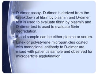 • D-dimer assay- D-dimer is derived from the
breakdown of fibrin by plasmin and D-dimer
test is used to evaluate fibrin by plasmin and
D-dimer test is used to evaluate fibrin
degradation.
• Blood sample can be either plasma or serum.
• Latex or polystyrene microparticles coated
with monoclonal antibody to D-dimer are
mixed with patient’s sample and observed for
microparticle agglutination.
 