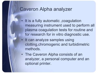 Caveron Alpha analyzer
• It is a fully automatic ,coagulation
measuring instrument used to perform all
plasma coagulation tests for routine and
for research for in vitro diagnostic use.
• It can analyze samples using
clotting,chromogenic and turbidimetric
methods.
• The Caveron Alpha consists of an
analyzer, a personal computer and an
optional printer.
 
