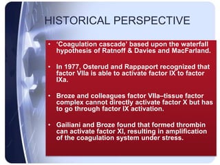 HISTORICAL PERSPECTIVE
• ‘Coagulation cascade’ based upon the waterfall
hypothesis of Ratnoff & Davies and MacFarland.
• In 1977, Osterud and Rappaport recognized that
factor VIIa is able to activate factor IX to factor
IXa.
• Broze and colleagues factor VIIa–tissue factor
complex cannot directly activate factor X but has
to go through factor IX activation.
• Gailiani and Broze found that formed thrombin
can activate factor XI, resulting in amplification
of the coagulation system under stress.
 