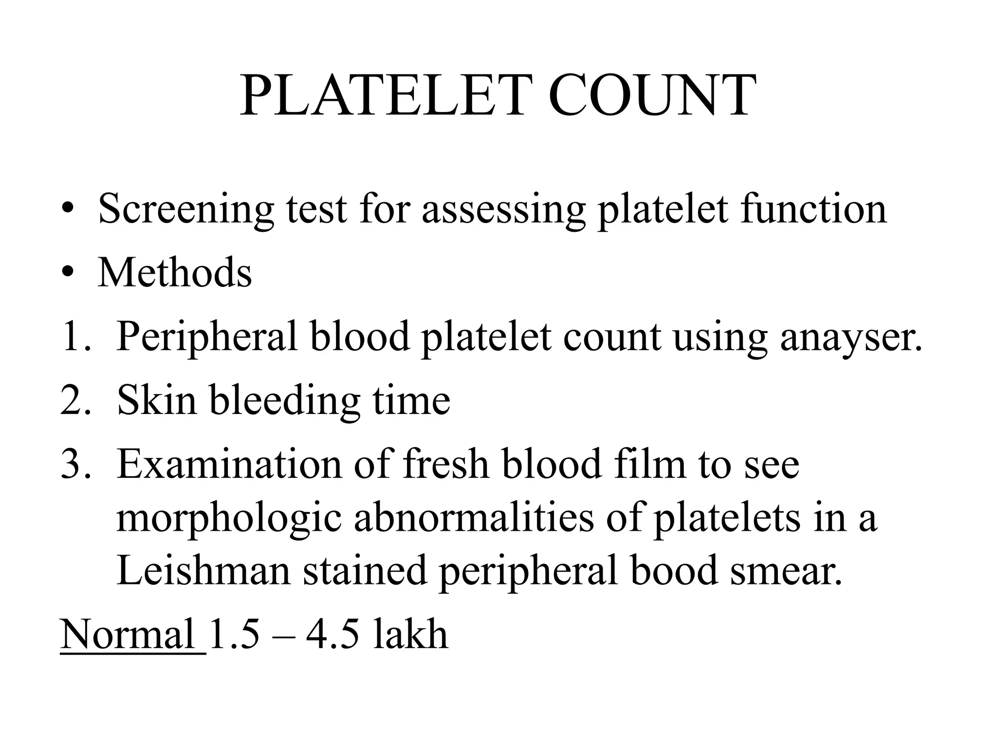 PLATELET COUNT
• Screening test for assessing platelet function
• Methods
1. Peripheral blood platelet count using anayser.
2. Skin bleeding time
3. Examination of fresh blood film to see
morphologic abnormalities of platelets in a
Leishman stained peripheral bood smear.
Normal 1.5 – 4.5 lakh
 