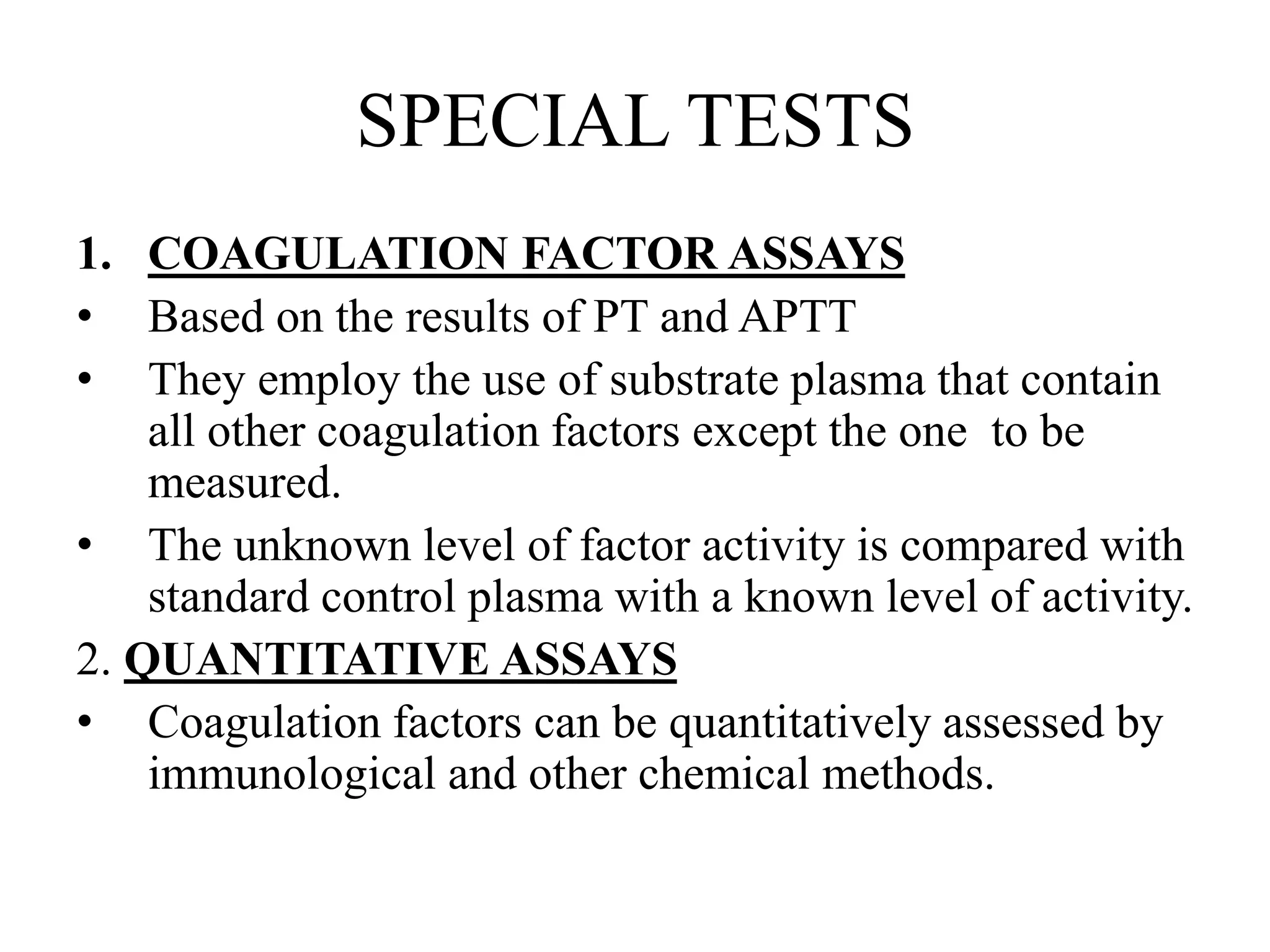 SPECIAL TESTS
1. COAGULATION FACTOR ASSAYS
• Based on the results of PT and APTT
• They employ the use of substrate plasma that contain
all other coagulation factors except the one to be
measured.
• The unknown level of factor activity is compared with
standard control plasma with a known level of activity.
2. QUANTITATIVE ASSAYS
• Coagulation factors can be quantitatively assessed by
immunological and other chemical methods.
 