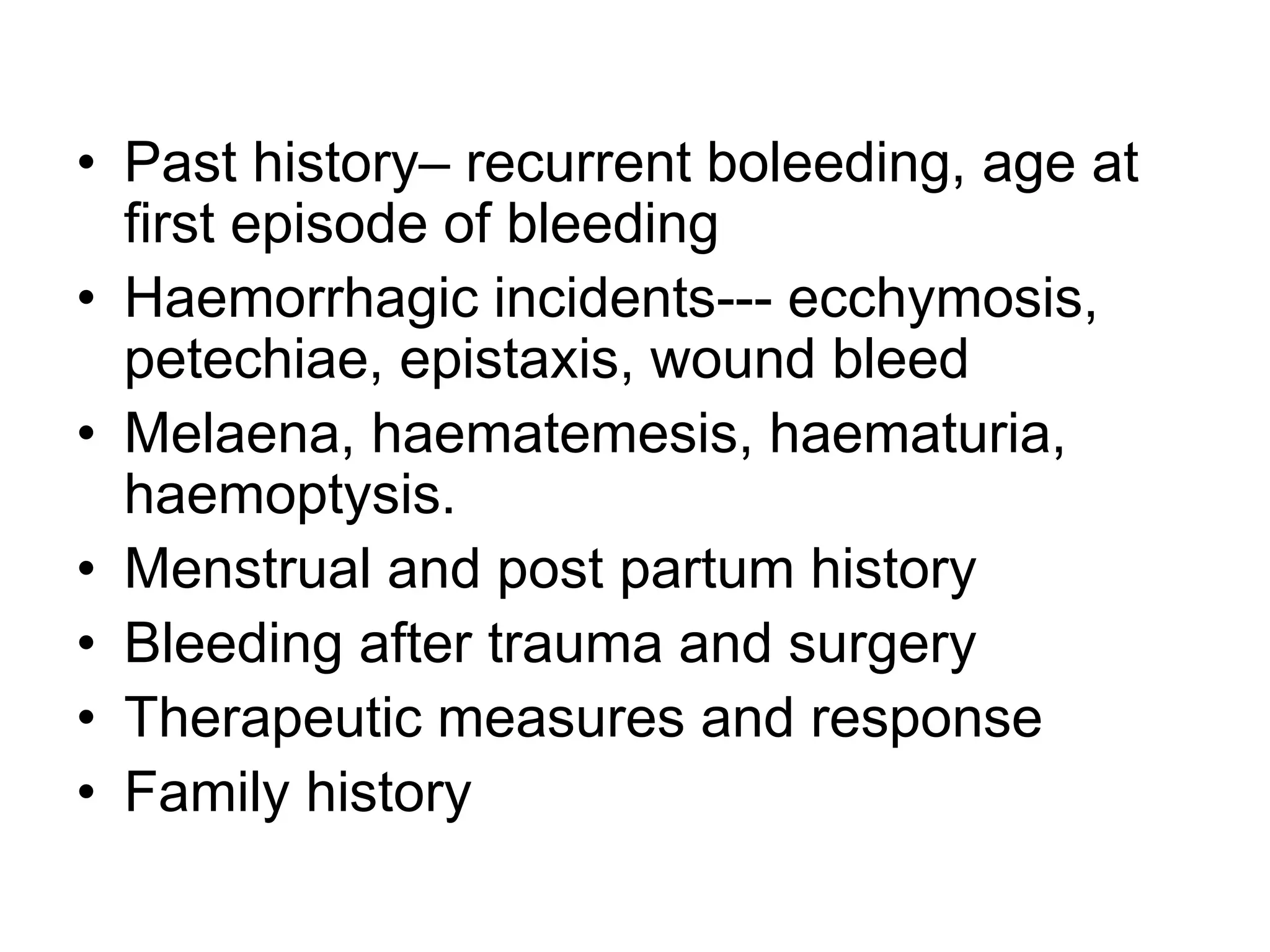 • Past history– recurrent boleeding, age at
first episode of bleeding
• Haemorrhagic incidents--- ecchymosis,
petechiae, epistaxis, wound bleed
• Melaena, haematemesis, haematuria,
haemoptysis.
• Menstrual and post partum history
• Bleeding after trauma and surgery
• Therapeutic measures and response
• Family history
 