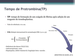 Tempo de Protrombina(TP)
• TP: tempo de formação de um coágulo de fibrina após adição de um
reagente de tromboplastina.
• Valor de referência: 10 a 12s.
• INR: Relação internacional de normatização INR: (1,0 a 1,3);
- Deficiência dos fatores VII,X,V,II,I.
- Anticoncepcionais orais;
- Hepatopatias, deficit vitamina K; Coagulação Intra- vascular.
(MINISTÉRIO DA SAÚDE.,2014)
 