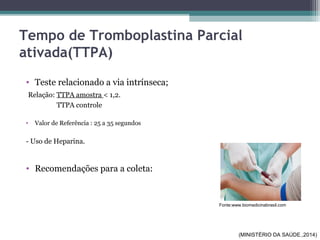 Tempo de Tromboplastina Parcial
ativada(TTPA)
• Teste relacionado a via intrínseca;
Relação: TTPA amostra < 1,2.
TTPA controle
• Valor de Referência : 25 a 35 segundos
- Uso de Heparina.
• Recomendações para a coleta:
Fonte:www.biomedicinabrasil.com
(MINISTÉRIO DA SAÚDE.,2014)
 