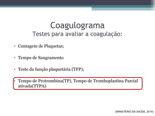 Coagulograma
Testes para avaliar a coagulação:
• Contagem de Plaquetas;
• Tempo de Sangramento
• Teste da função plaquetária (TFP);
• Tempo de Protrombina(TP), Tempo de Tromboplastina Parcial
ativada(TTPA)
(MINISTÉRIO DA SAÚDE.,2014)
 