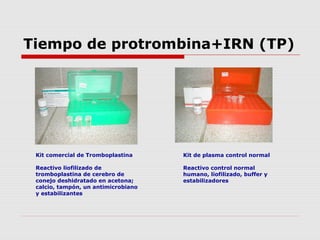Tiempo de protrombina+IRN (TP)
Kit comercial de Tromboplastina
Reactivo liofilizado de
tromboplastina de cerebro de
conejo deshidratado en acetona;
calcio, tampón, un antimicrobiano
y estabilizantes
Kit de plasma control normal
Reactivo control normal
humano, liofilizado, buffer y
estabilizadores
 