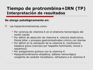 Tiempo de protrombina+IRN (TP)
Interpretación de resultados
Se alarga patológicamente en:
 Las hipoprotrombinemias como:
 Por carencia de vitamina K en el síndrome hemorrágico del
recién nacido
 Por déficit de absorción de vitamina K, ictericia obstructiva,
fístula biliar y procesos gastrointestinales crónico con diarrea
 Por déficit en la utilización de la vitamina K, insuficiencia
hepática grave (necrosis por hepatitis fulminante, toxica o
isquémica)
 Por antagonismo químico con la vitamina K
 Hipoprotrombinemia idiopática, diátesis hemorrágica
congénita de carácter hereditario, refractaria a la vitamina K
 