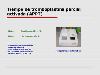 Tiempo de tromboplastina parcial
activada (APPT)
Los reactivos son estables
hasta la fecha de
vencimiento indicada en
la caja si se mantienen en
refrigerador (2 – 10 ºC)
14 días En refrigerador (2 – 10 ºC)
30 días En congelador (-20 ºC)
Coagulómetro automático
 
