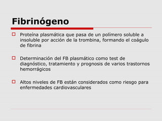 Fibrinógeno
 Proteína plasmática que pasa de un polímero soluble a
insoluble por acción de la trombina, formando el coágulo
de fibrina
 Determinación del FB plasmático como test de
diagnóstico, tratamiento y prognosis de varios trastornos
hemorrágicos
 Altos niveles de FB están considerados como riesgo para
enfermedades cardiovasculares
 