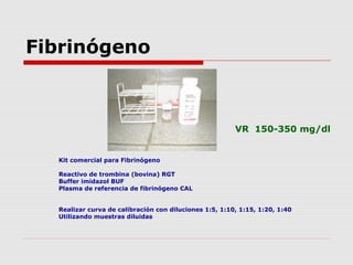 Fibrinógeno
Kit comercial para Fibrinógeno
Reactivo de trombina (bovina) RGT
Buffer imidazol BUF
Plasma de referencia de fibrinógeno CAL
Realizar curva de calibración con diluciones 1:5, 1:10, 1:15, 1:20, 1:40
Utilizando muestras diluidas
VR 150-350 mg/dl
 